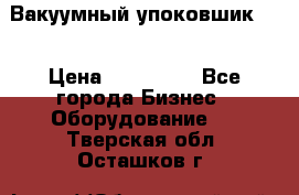 Вакуумный упоковшик 52 › Цена ­ 250 000 - Все города Бизнес » Оборудование   . Тверская обл.,Осташков г.